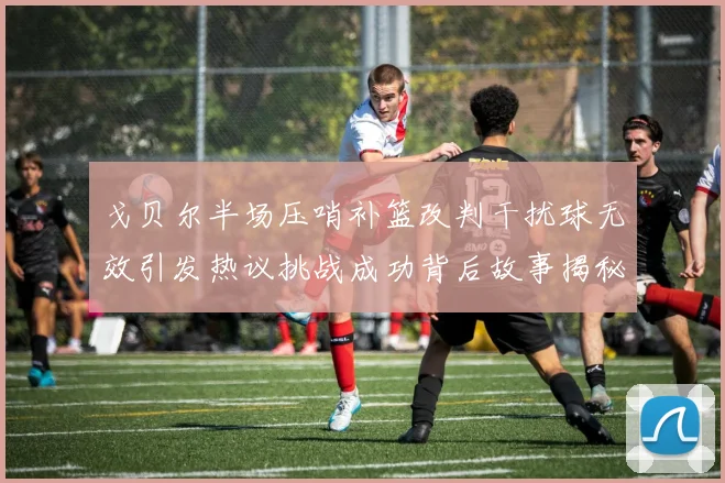 戈贝尔半场压哨补篮改判干扰球无效引发热议挑战成功背后故事揭秘
