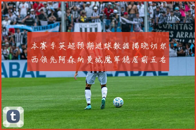 本赛季英超预期进球数据揭晓切尔西领先阿森纳曼城魔军稳居前五名