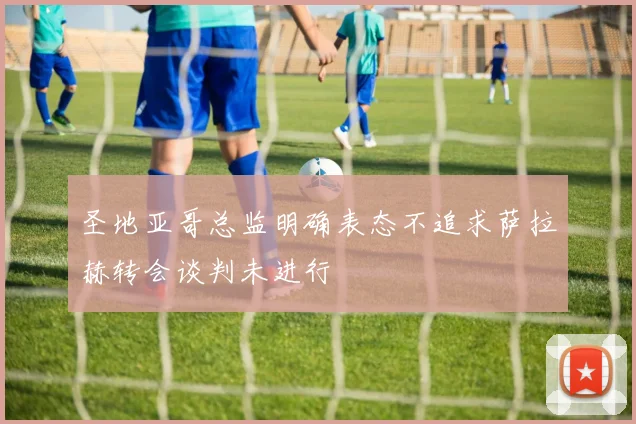 圣地亚哥总监明确表态不追求萨拉赫转会谈判未进行