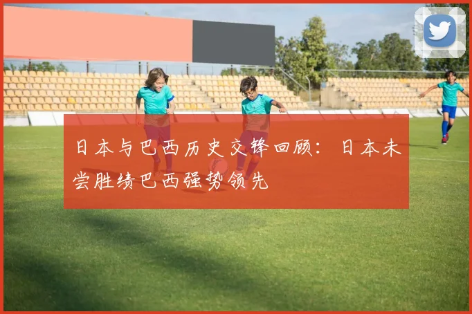 日本与巴西历史交锋回顾：日本未尝胜绩巴西强势领先