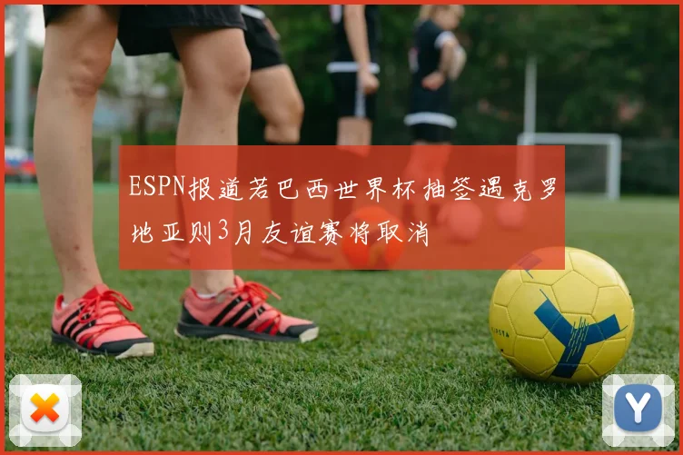 ESPN报道若巴西世界杯抽签遇克罗地亚则3月友谊赛将取消