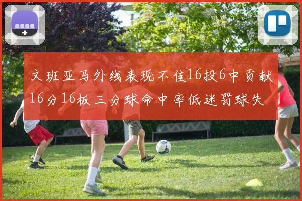 文班亚马外线表现不佳16投6中贡献16分16板三分球命中率低迷罚球失准影响球队表现