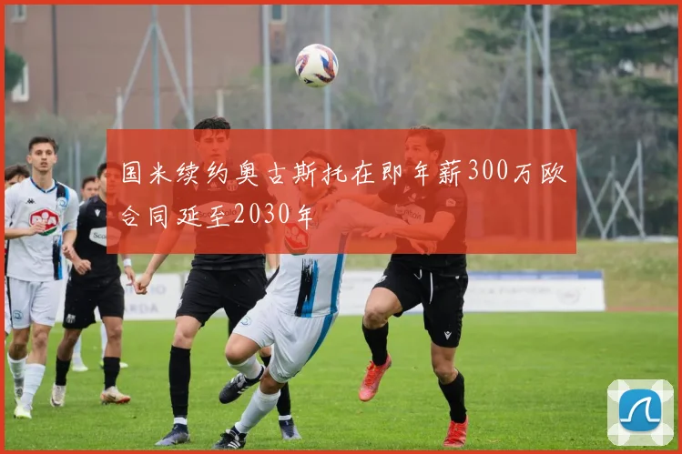 国米续约奥古斯托在即年薪300万欧合同延至2030年