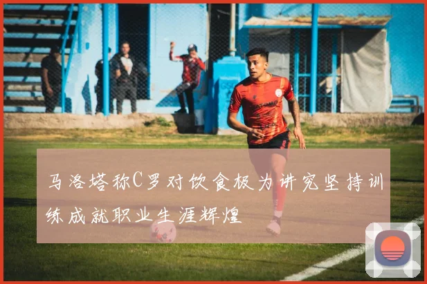 马洛塔称C罗对饮食极为讲究坚持训练成就职业生涯辉煌
