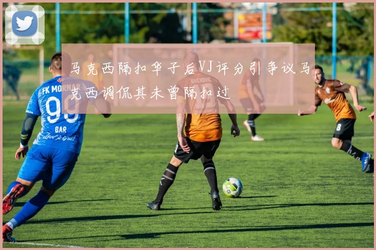 马克西隔扣华子后VJ评分引争议马克西调侃其未曾隔扣过