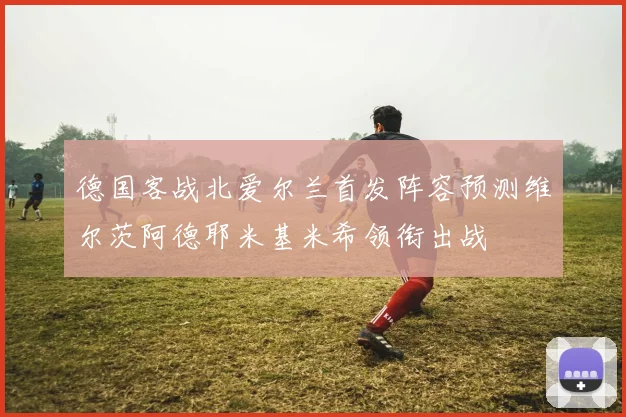 德国客战北爱尔兰首发阵容预测维尔茨阿德耶米基米希领衔出战