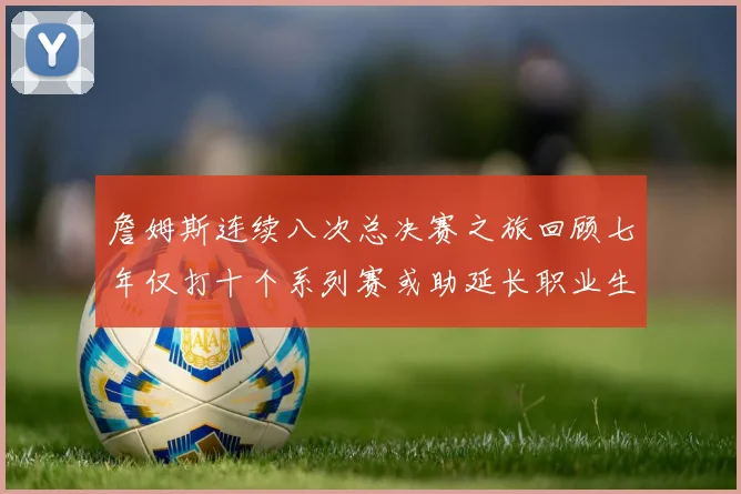 詹姆斯连续八次总决赛之旅回顾七年仅打十个系列赛或助延长职业生涯