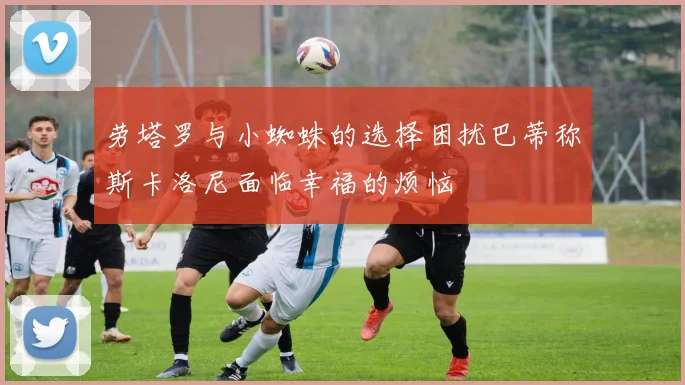 劳塔罗与小蜘蛛的选择困扰巴蒂称斯卡洛尼面临幸福的烦恼