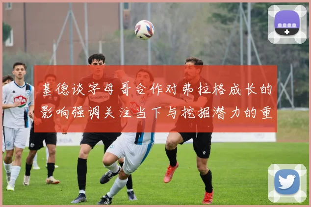 基德谈字母哥合作对弗拉格成长的影响强调关注当下与挖掘潜力的重要性