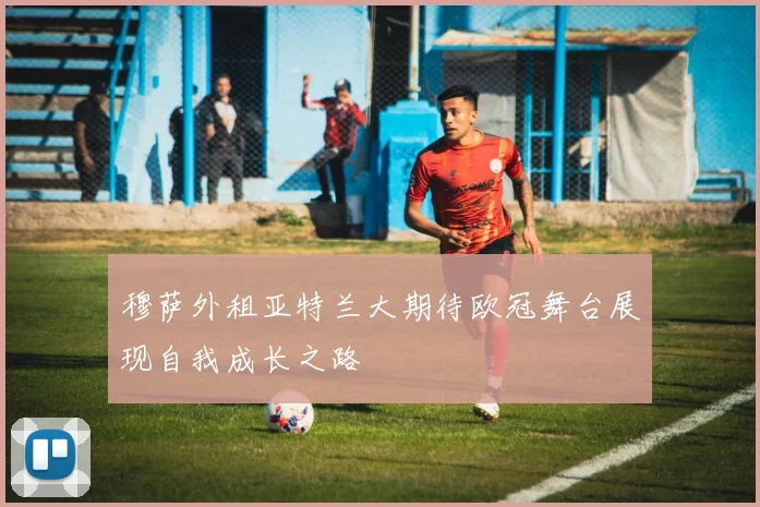 穆萨外租亚特兰大期待欧冠舞台展现自我成长之路
