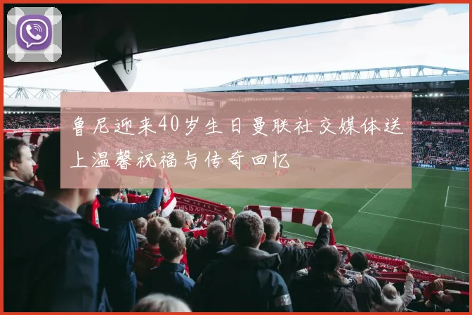 鲁尼迎来40岁生日曼联社交媒体送上温馨祝福与传奇回忆