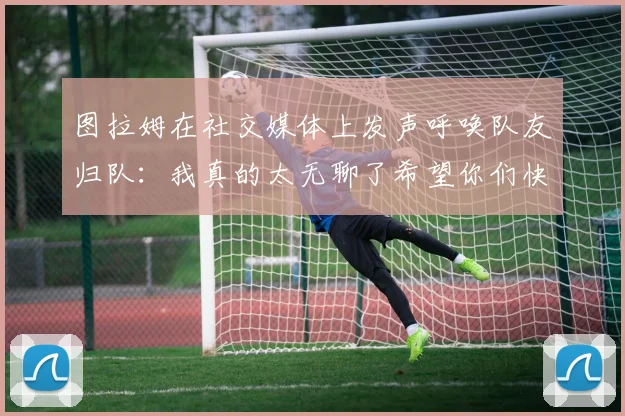 图拉姆在社交媒体上发声呼唤队友归队：我真的太无聊了希望你们快点回来