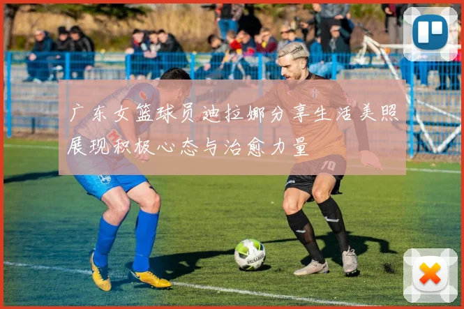 广东女篮球员迪拉娜分享生活美照展现积极心态与治愈力量