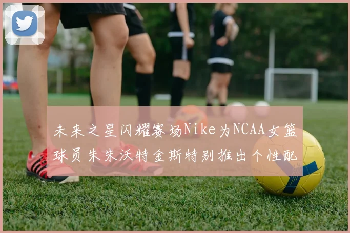 未来之星闪耀赛场Nike为NCAA女篮球员朱朱沃特金斯特别推出个性配色球鞋