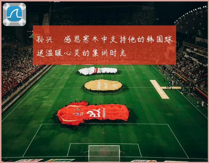 孙兴慜感恩寒冬中支持他的韩国球迷温暖心灵的集训时光