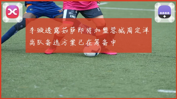 李璇透露茹萨即将加盟蓉城周定洋离队备选方案已在筹备中