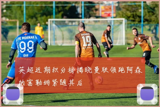 英超近期积分榜揭晓曼联领跑阿森纳富勒姆紧随其后